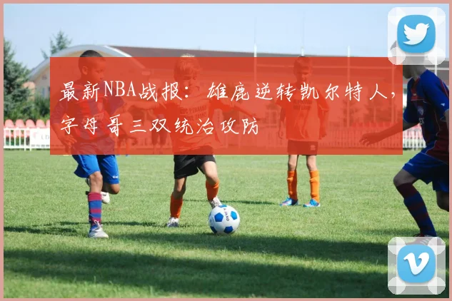 最新NBA战报：雄鹿逆转凯尔特人，字母哥三双统治攻防