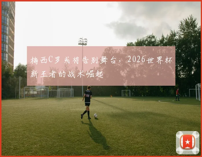 梅西C罗或将告别舞台，2026世界杯新王者的战术崛起