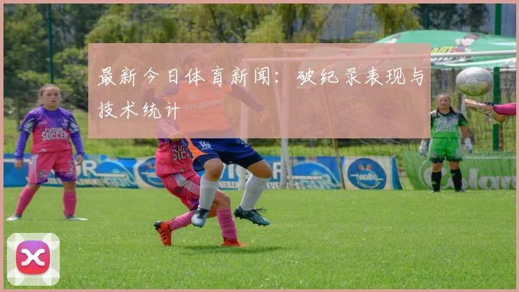 最新今日体育新闻：破纪录表现与技术统计