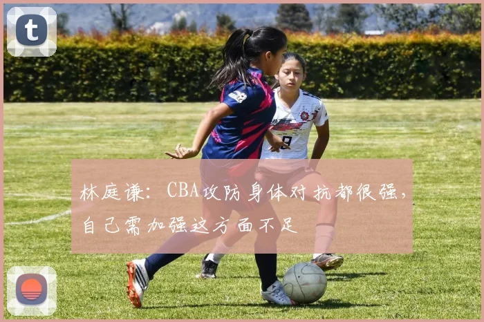 林庭谦：CBA攻防身体对抗都很强，自己需加强这方面不足