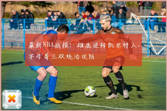 最新NBA战报：雄鹿逆转凯尔特人，字母哥三双统治攻防