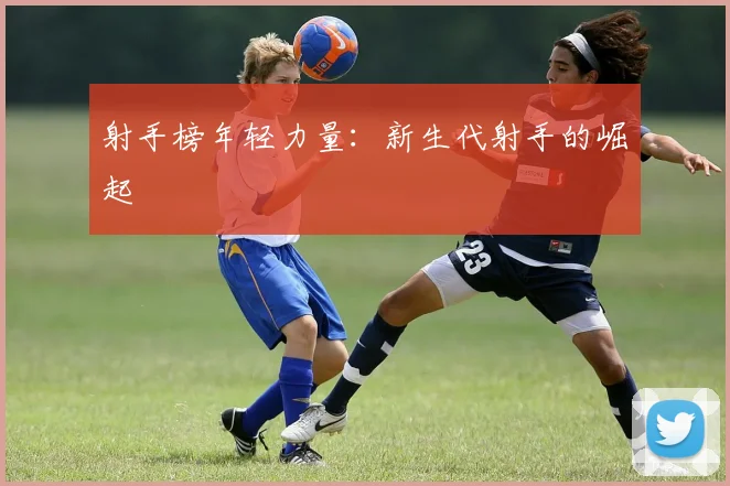 射手榜年轻力量：新生代射手的崛起