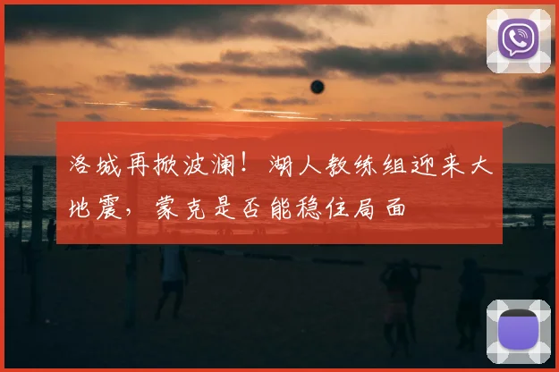 洛城再掀波澜！湖人教练组迎来大地震，蒙克是否能稳住局面
