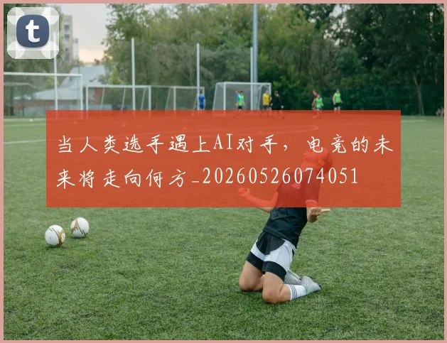 当人类选手遇上AI对手,电竞的未来将走向何方_20260526074051