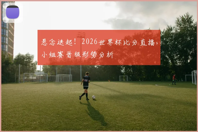 悬念迭起!2026世界杯比分直播,小组赛晋级形势分析