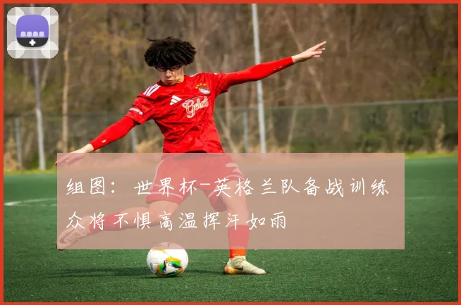 组图：世界杯-英格兰队备战训练 众将不惧高温挥汗如雨