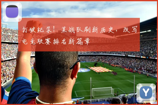 打破纪录！某战队刷新历史，改写电竞联赛排名新篇章