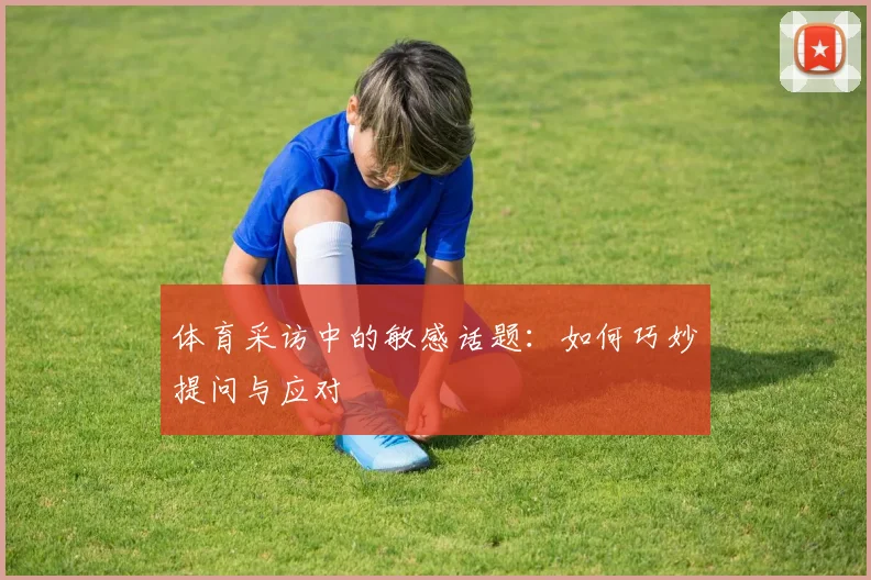 体育采访中的敏感话题：如何巧妙提问与应对